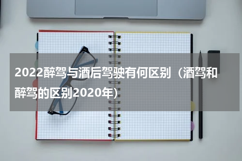 2022醉驾与酒后驾驶有何区别（酒驾和醉驾的区别2020年）