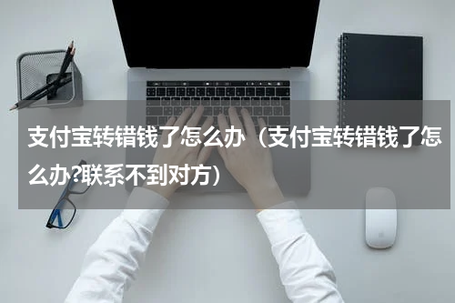 支付宝转错钱了怎么办（支付宝转错钱了怎么办?联系不到对方）