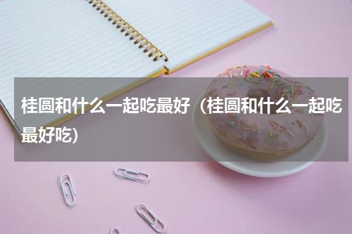 桂圆和什么一起吃最好（桂圆和什么一起吃最好吃）