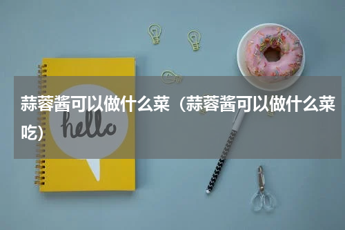 蒜蓉酱可以做什么菜（蒜蓉酱可以做什么菜吃）