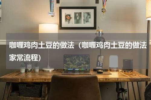 咖喱鸡肉土豆的做法（咖喱鸡肉土豆的做法家常流程）