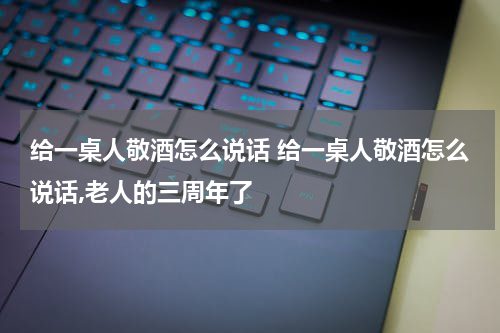 给一桌人敬酒怎么说话 给一桌人敬酒怎么说话,老人的三周年了