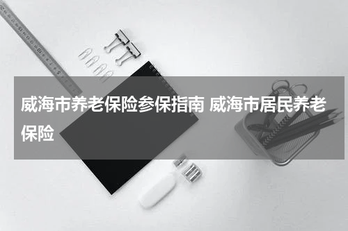 威海市养老保险参保指南 威海市居民养老保险