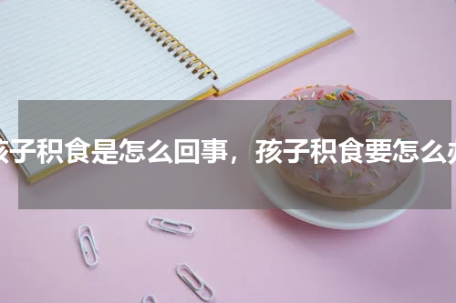 孩子积食是怎么回事，孩子积食要怎么办