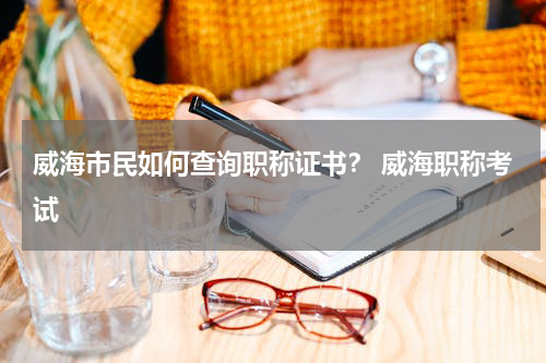 威海市民如何查询职称证书？ 威海职称考试