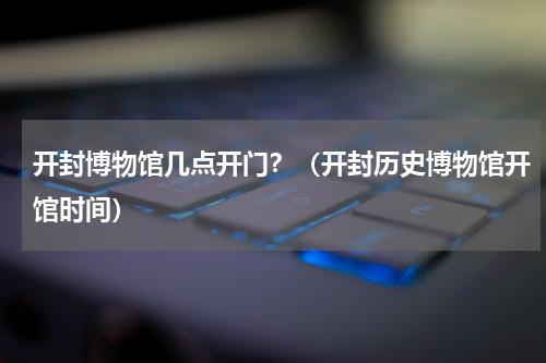开封博物馆几点开门？（开封历史博物馆开馆时间）