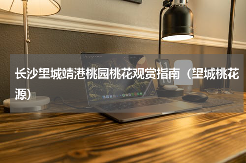 长沙望城靖港桃园桃花观赏指南（望城桃花源）