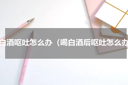 喝白酒呕吐怎么办（喝白酒后呕吐怎么办）