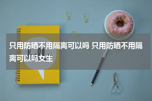 只用防晒不用隔离可以吗 只用防晒不用隔离可以吗女生