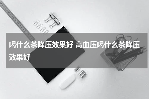 喝什么茶降压效果好 高血压喝什么茶降压效果好