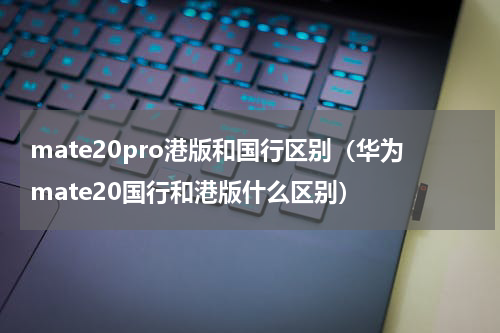 mate20pro港版和国行区别（华为mate20国行和港版什么区别）