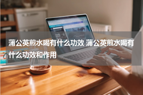 蒲公英煎水喝有什么功效 蒲公英煎水喝有什么功效和作用