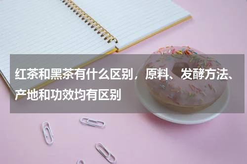 红茶和黑茶有什么区别，原料、发酵方法、产地和功效均有区别