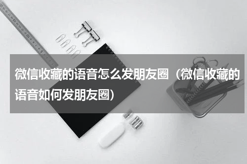 微信收藏的语音怎么发朋友圈（微信收藏的语音如何发朋友圈）