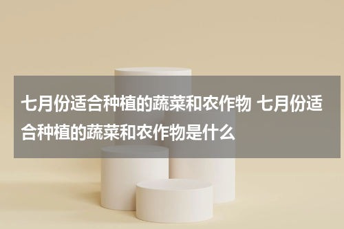 七月份适合种植的蔬菜和农作物 七月份适合种植的蔬菜和农作物是什么