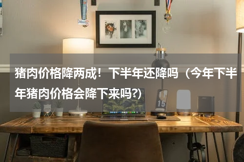 猪肉价格降两成！下半年还降吗（今年下半年猪肉价格会降下来吗?）