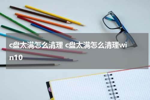 c盘太满怎么清理 c盘太满怎么清理win10