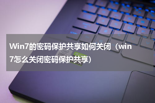 Win7的密码保护共享如何关闭（win7怎么关闭密码保护共享）