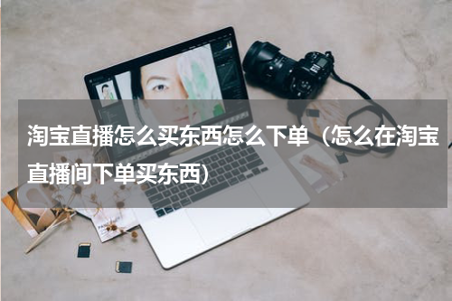淘宝直播怎么买东西怎么下单（怎么在淘宝直播间下单买东西）