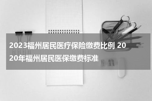 2023福州居民医疗保险缴费比例 2020年福州居民医保缴费标准