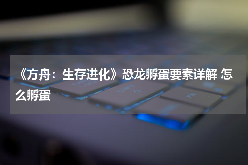 《方舟：生存进化》恐龙孵蛋要素详解 怎么孵蛋