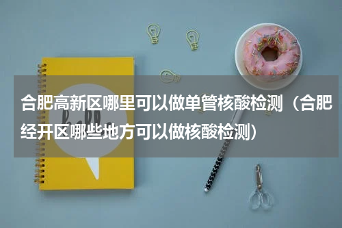 合肥高新区哪里可以做单管核酸检测（合肥经开区哪些地方可以做核酸检测）