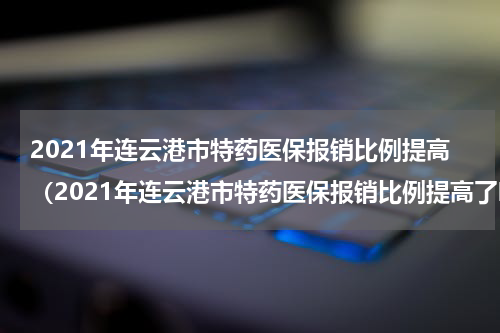 2021年连云港市特药医保报销比例提高（2021年连云港市特药医保报销比例提高了吗）