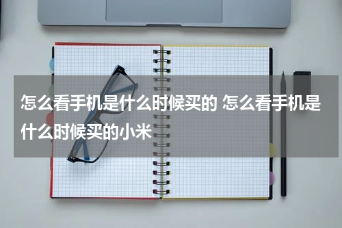 怎么看手机是什么时候买的 怎么看手机是什么时候买的小米