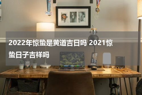 2022年惊蛰是黄道吉日吗 2021惊蛰日子吉祥吗