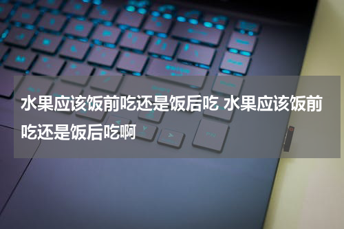 水果应该饭前吃还是饭后吃 水果应该饭前吃还是饭后吃啊