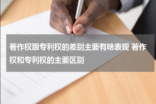 著作权跟专利权的差别主要有啥表现 著作权和专利权的主要区别