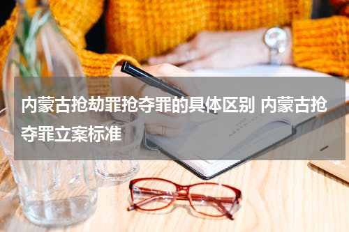 内蒙古抢劫罪抢夺罪的具体区别 内蒙古抢夺罪立案标准
