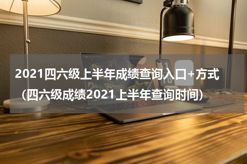 2021四六级上半年成绩查询入口+方式（四六级成绩2021上半年查询时间）