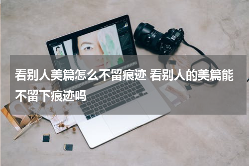 看别人美篇怎么不留痕迹 看别人的美篇能不留下痕迹吗