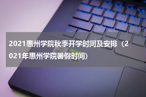2021惠州学院秋季开学时间及安排（2021年惠州学院暑假时间）