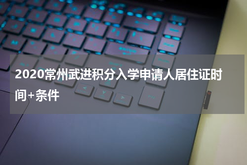 2020常州武进积分入学申请人居住证时间+条件