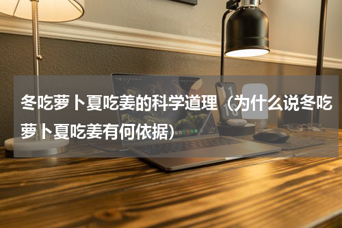 冬吃萝卜夏吃姜的科学道理（为什么说冬吃萝卜夏吃姜有何依据）