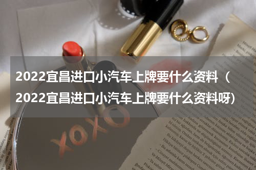 2022宜昌进口小汽车上牌要什么资料（2022宜昌进口小汽车上牌要什么资料呀）