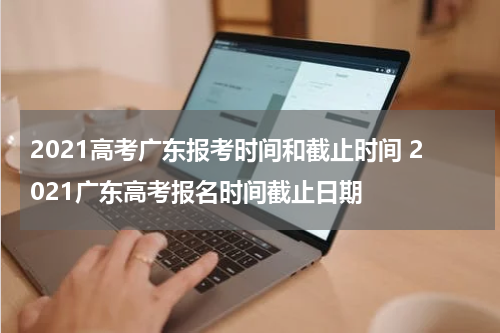 2021高考广东报考时间和截止时间 2021广东高考报名时间截止日期
