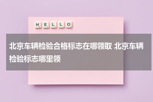 北京车辆检验合格标志在哪领取 北京车辆检验标志哪里领