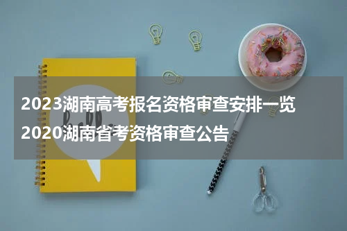 2023湖南高考报名资格审查安排一览 2020湖南省考资格审查公告
