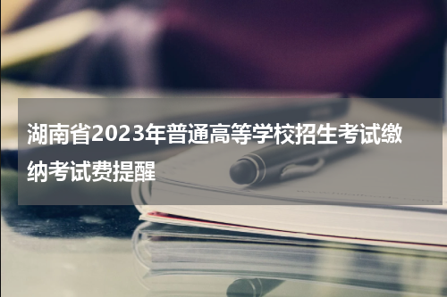 湖南省2023年普通高等学校招生考试缴纳考试费提醒