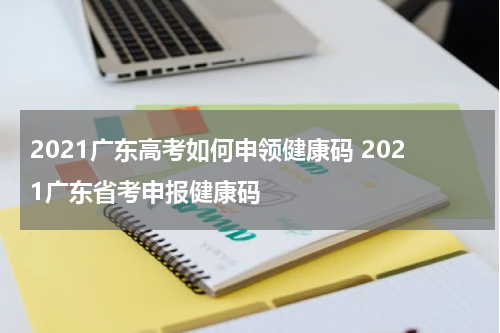 2021广东高考如何申领健康码 2021广东省考申报健康码