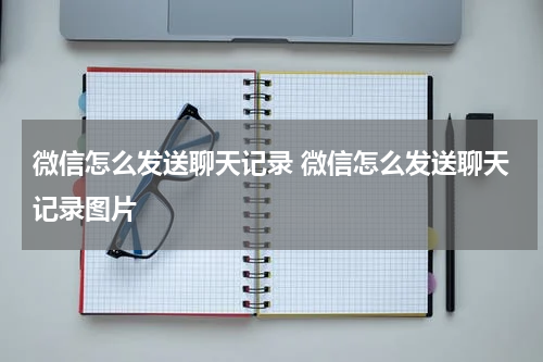 微信怎么发送聊天记录 微信怎么发送聊天记录图片