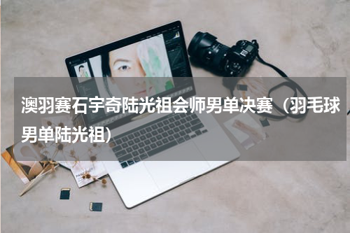 澳羽赛石宇奇陆光祖会师男单决赛（羽毛球男单陆光祖）