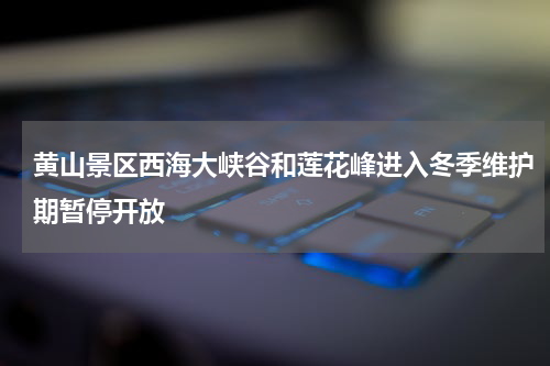 黄山景区西海大峡谷和莲花峰进入冬季维护期暂停开放