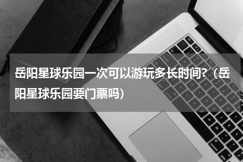 岳阳星球乐园一次可以游玩多长时间?（岳阳星球乐园要门票吗）