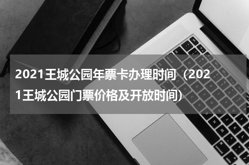 2021王城公园年票卡办理时间（2021王城公园门票价格及开放时间）