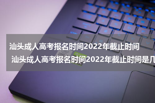 汕头成人高考报名时间2022年截止时间 汕头成人高考报名时间2022年截止时间是几月