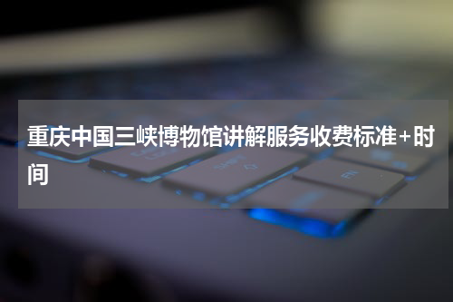 重庆中国三峡博物馆讲解服务收费标准+时间